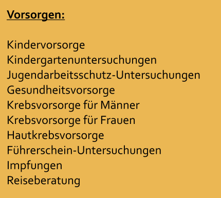 Vorsorgen:  Kindervorsorge Kindergartenuntersuchungen Jugendarbeitsschutz-Untersuchungen Gesundheitsvorsorge Krebsvorsorge fr Mnner Krebsvorsorge fr Frauen Hautkrebsvorsorge Fhrerschein-Untersuchungen Impfungen Reiseberatung